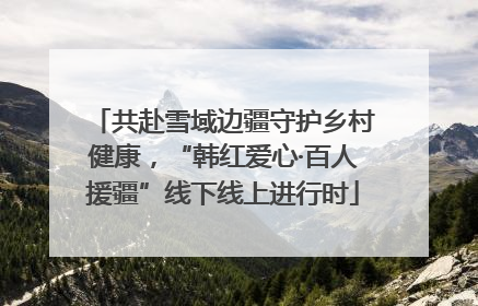 共赴雪域边疆守护乡村健康，“韩红爱心·百人援疆”线下线上进行时
