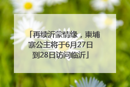再续沂蒙情缘，柬埔寨公主将于6月27日到28日访问临沂