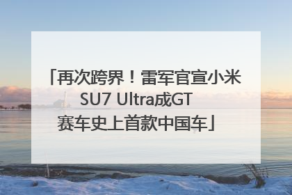 再次跨界！雷军官宣小米SU7 Ultra成GT赛车史上首款中国车
