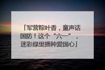 军营粽叶香，童声话国防！这个“六一”，迷彩绿里播种爱国心