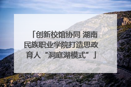 创新校馆协同 湖南民族职业学院打造思政育人“洞庭湖模式”