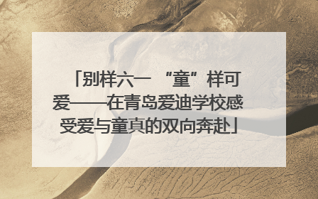 别样六一 “童”样可爱——在青岛爱迪学校感受爱与童真的双向奔赴