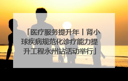 医疗服务提升年丨肾小球疾病规范化诊疗能力提升工程永州站活动举行