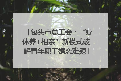 包头市总工会：“疗休养+相亲”新模式破解青年职工婚恋难题