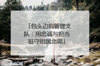 包头边境管理支队：用忠诚与担当驻守祖国北疆
