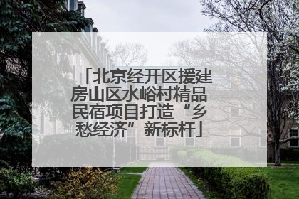 北京经开区援建房山区水峪村精品民宿项目打造“乡愁经济”新标杆