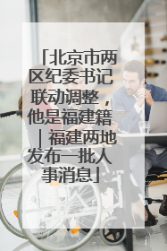 北京市两区纪委书记联动调整，他是福建籍｜福建两地发布一批人事消息