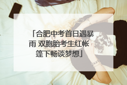 合肥中考首日遇暴雨 双胞胎考生红帐篷下畅谈梦想