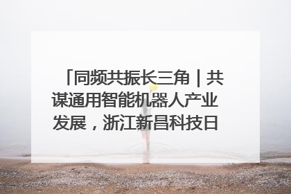同频共振长三角｜共谋通用智能机器人产业发展，浙江新昌科技日搭建协同创新平台