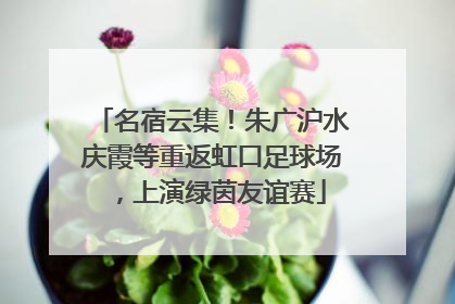 名宿云集！朱广沪水庆霞等重返虹口足球场，上演绿茵友谊赛