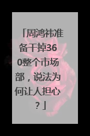 周鸿祎准备干掉360整个市场部，说法为何让人担心？