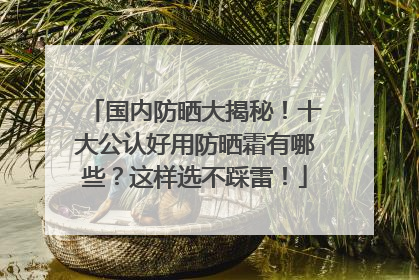 国内防晒大揭秘！十大公认好用防晒霜有哪些？这样选不踩雷！