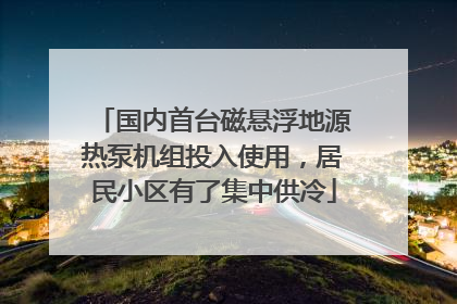 国内首台磁悬浮地源热泵机组投入使用，居民小区有了集中供冷