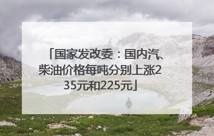 国家发改委：国内汽、柴油价格每吨分别上涨235元和225元