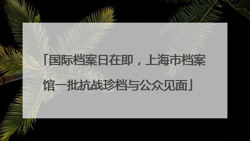 国际档案日在即，上海市档案馆一批抗战珍档与公众见面