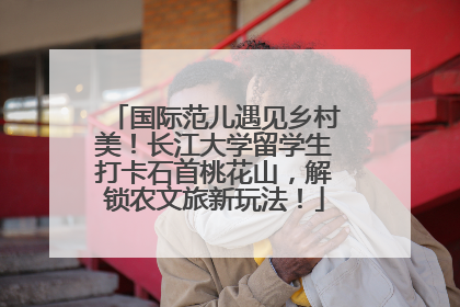国际范儿遇见乡村美！长江大学留学生打卡石首桃花山，解锁农文旅新玩法！