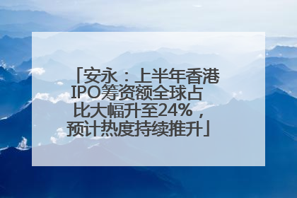 安永：上半年香港IPO筹资额全球占比大幅升至24%，预计热度持续推升