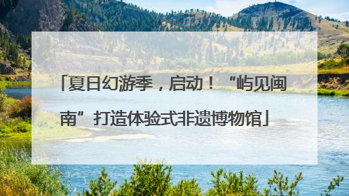 夏日幻游季，启动！“屿见闽南”打造体验式非遗博物馆