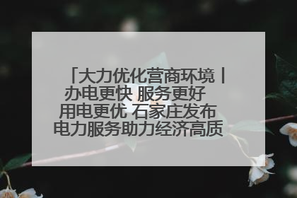 大力优化营商环境丨办电更快 服务更好 用电更优 石家庄发布电力服务助力经济高质量发展八项措施