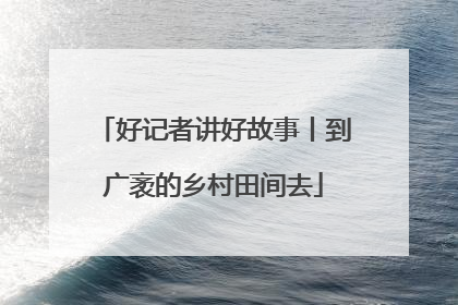 好记者讲好故事丨到广袤的乡村田间去