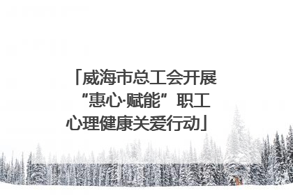 威海市总工会开展“惠心·赋能”职工心理健康关爱行动