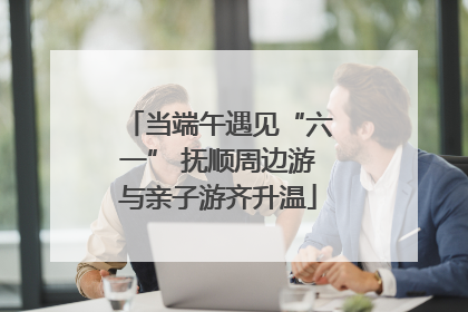 当端午遇见“六一” 抚顺周边游与亲子游齐升温