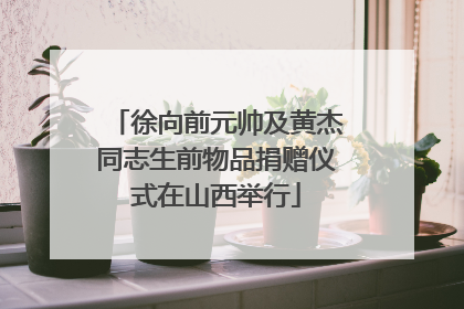 徐向前元帅及黄杰同志生前物品捐赠仪式在山西举行