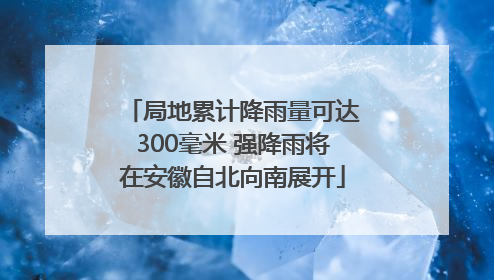 局地累计降雨量可达300毫米 强降雨将在安徽自北向南展开