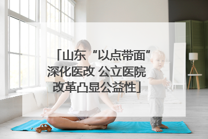 山东“以点带面”深化医改 公立医院改革凸显公益性