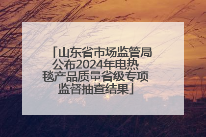 山东省市场监管局公布2024年电热毯产品质量省级专项监督抽查结果