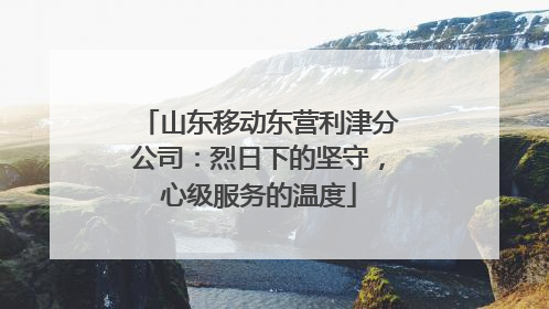 山东移动东营利津分公司：烈日下的坚守，心级服务的温度