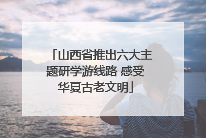 山西省推出六大主题研学游线路 感受华夏古老文明