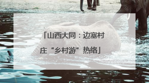 山西大同：边塞村庄“乡村游”热络