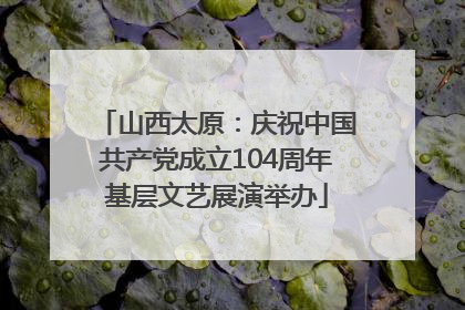 山西太原：庆祝中国共产党成立104周年基层文艺展演举办