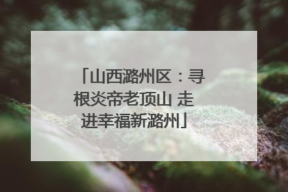 山西潞州区：寻根炎帝老顶山 走进幸福新潞州