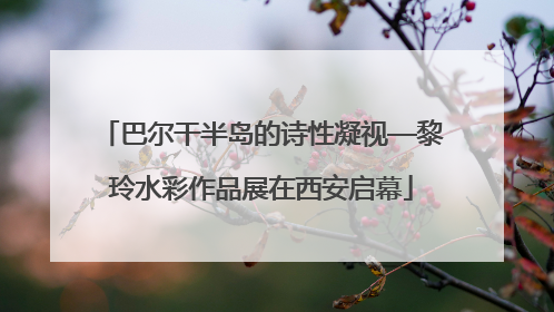 巴尔干半岛的诗性凝视—黎玲水彩作品展在西安启幕
