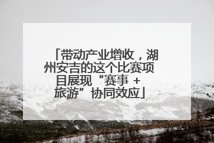 带动产业增收，湖州安吉的这个比赛项目展现“赛事 + 旅游”协同效应