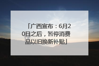 广西宣布：6月20日之后，暂停消费品以旧换新补贴