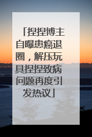 捏捏博主自曝患癌退圈，解压玩具捏捏致病问题再度引发热议