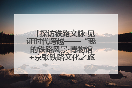 探访铁路文脉 见证时代跨越——“我的铁路风景·博物馆+京张铁路文化之旅”活动在京启动