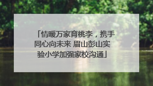 情暖万家育桃李，携手同心向未来 眉山彭山实验小学加强家校沟通