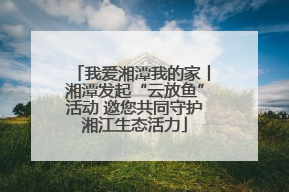 我爱湘潭我的家丨湘潭发起“云放鱼”活动 邀您共同守护湘江生态活力
