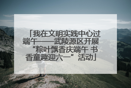 我在文明实践中心过端午——武陵源区开展“粽叶飘香庆端午 书香童趣迎六一”活动