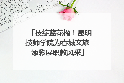 技绽蓝花楹！昆明技师学院为春城文旅添彩展职教风采