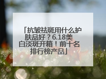 抗皱祛斑用什么护肤品好？6.18美白淡斑开箱！前十名排行榜产品