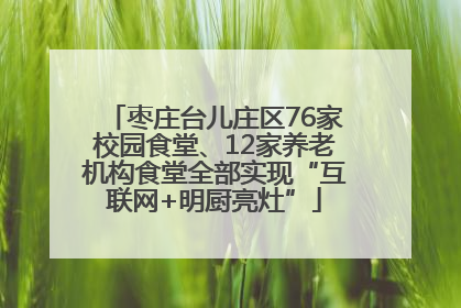 枣庄台儿庄区76家校园食堂、12家养老机构食堂全部实现“互联网+明厨亮灶”