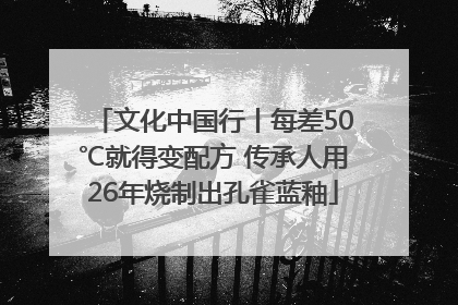 文化中国行丨每差50℃就得变配方 传承人用26年烧制出孔雀蓝釉