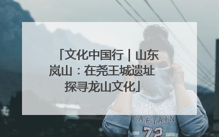 文化中国行｜山东岚山：在尧王城遗址探寻龙山文化
