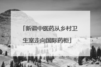 新疆中医药从乡村卫生室走向国际药柜