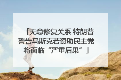 无意修复关系 特朗普警告马斯克若资助民主党将面临“严重后果”